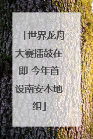 世界龙舟大赛擂鼓在即 今年首设南安本地组
