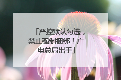 严控默认勾选，禁止强制捆绑！广电总局出手