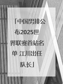 中国男排公布2025世界联赛首站名单 江川出任队长