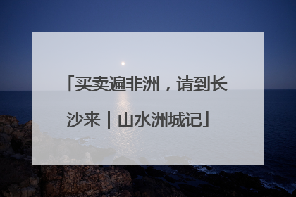买卖遍非洲，请到长沙来｜山水洲城记
