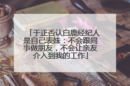 于正否认白鹿经纪人是自己表妹：不会跟同事做朋友，不会让亲友介入到我的工作