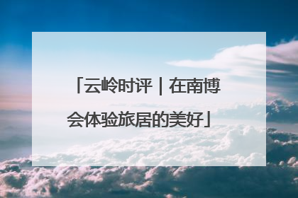 云岭时评｜在南博会体验旅居的美好