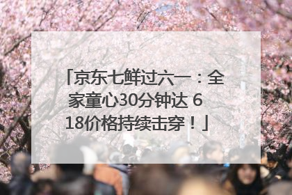 京东七鲜过六一：全家童心30分钟达 618价格持续击穿！