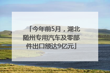 今年前5月，湖北随州专用汽车及零部件出口额达9亿元
