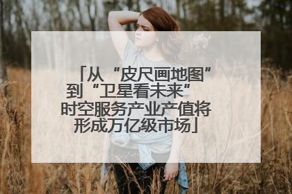 从“皮尺画地图”到“卫星看未来” 时空服务产业产值将形成万亿级市场