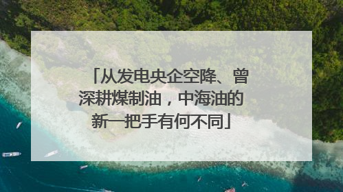 从发电央企空降、曾深耕煤制油，中海油的新一把手有何不同