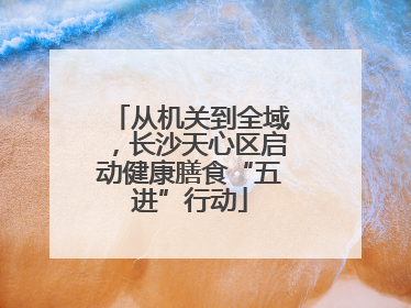 从机关到全域，长沙天心区启动健康膳食“五进”行动