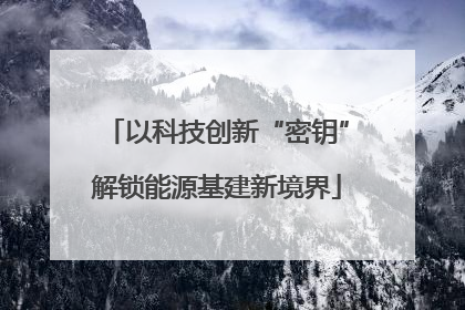 以科技创新“密钥”解锁能源基建新境界