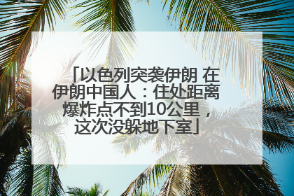 以色列突袭伊朗 在伊朗中国人：住处距离爆炸点不到10公里，这次没躲地下室