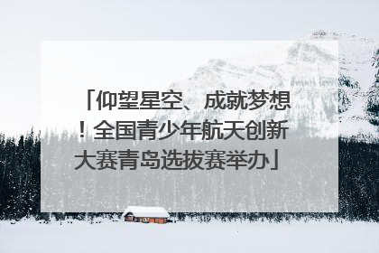 仰望星空、成就梦想！全国青少年航天创新大赛青岛选拔赛举办