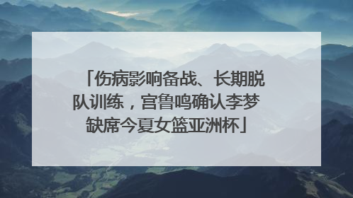 伤病影响备战、长期脱队训练，宫鲁鸣确认李梦缺席今夏女篮亚洲杯