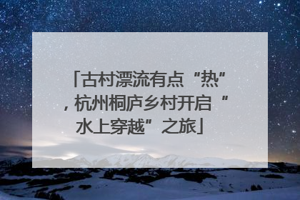 古村漂流有点“热”，杭州桐庐乡村开启“水上穿越”之旅