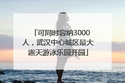 可同时容纳3000人，武汉中心城区最大露天游泳乐园开园