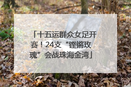 十五运群众女足开赛！24支“铿锵玫瑰”会战珠海金湾