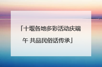十堰各地多彩活动庆端午 共品民俗话传承