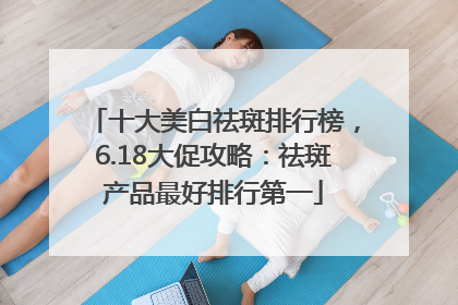 十大美白祛斑排行榜，6.18大促攻略：祛斑产品最好排行第一