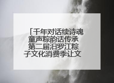 千年对话续诗魂 童声粽韵话传承 第二届汨罗江粽子文化消费季让文化“活”在当下