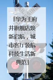 华为王府井旗舰店焕新启航，城市客厅领航科技生活新典范
