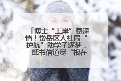 博士“上岸”寄深情！岱岳区人社局“护航”助学子逐梦，一纸书信道尽“根在岱岳”的眷恋