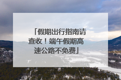 假期出行指南请查收！端午假期高速公路不免费