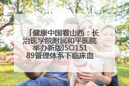 健康中国看山西：长治医学院附属和平医院举办新版ISO15189管理体系下临床血液检验培训班