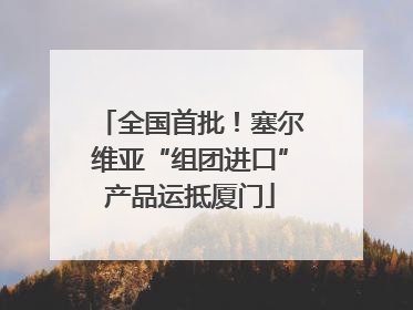 全国首批！塞尔维亚“组团进口”产品运抵厦门