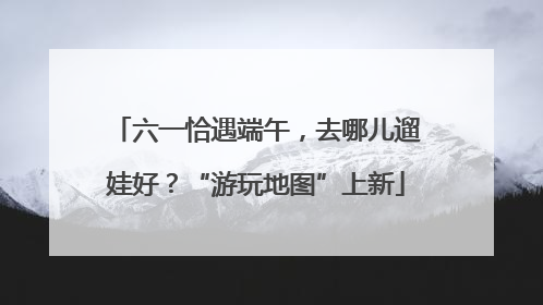 六一恰遇端午,去哪儿遛娃好?“游玩地图”上新