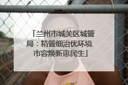 兰州市城关区城管局：精管细治优环境 市容焕新惠民生