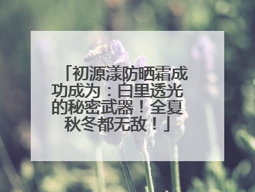 初源漾防晒霜成功成为：白里透光的秘密武器！全夏秋冬都无敌！