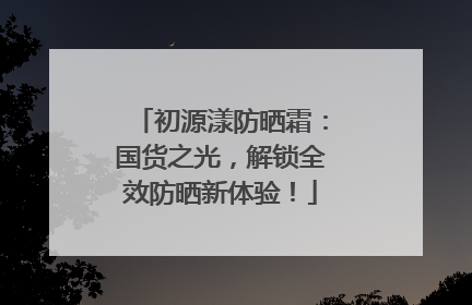 初源漾防晒霜：国货之光，解锁全效防晒新体验！