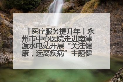 医疗服务提升年丨永州市中心医院走进南津渡水电站开展“关注健康，远离疾病”主题健康促进活动