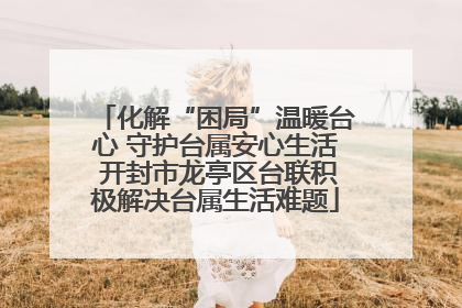 化解“困局”温暖台心 守护台属安心生活 开封市龙亭区台联积极解决台属生活难题