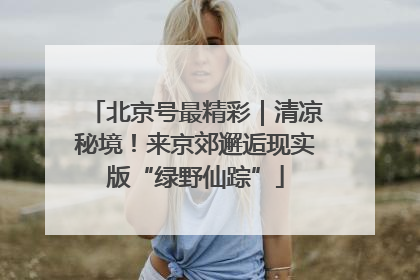 北京号最精彩｜清凉秘境！来京郊邂逅现实版“绿野仙踪”