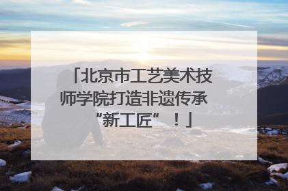 北京市工艺美术技师学院打造非遗传承“新工匠”！
