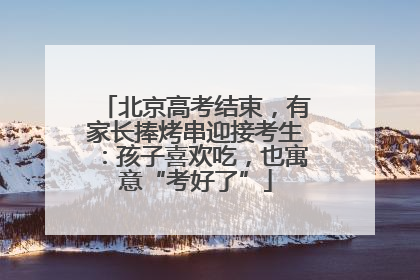 北京高考结束，有家长捧烤串迎接考生：孩子喜欢吃，也寓意“考好了”