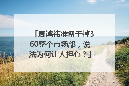 周鸿祎准备干掉360整个市场部，说法为何让人担心？