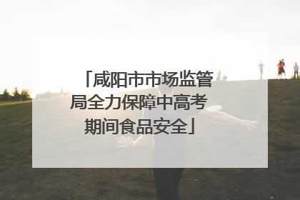 咸阳市市场监管局全力保障中高考期间食品安全