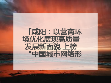 咸阳：以营商环境优化展现高质量发展新面貌 上榜“中国城市网络形象指数”报告