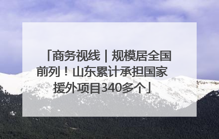 商务视线｜规模居全国前列！山东累计承担国家援外项目340多个