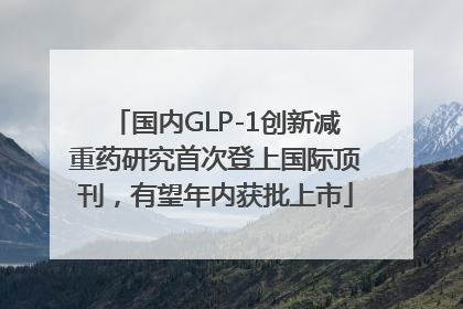国内GLP-1创新减重药研究首次登上国际顶刊，有望年内获批上市