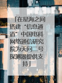 在星海之间搭建“信息通道”中国电科网络通信研究院为天问二号探测器提供支持