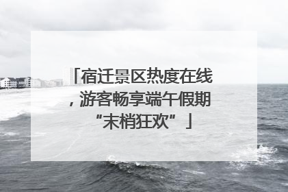宿迁景区热度在线，游客畅享端午假期“末梢狂欢”