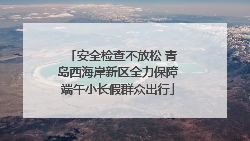 安全检查不放松 青岛西海岸新区全力保障端午小长假群众出行