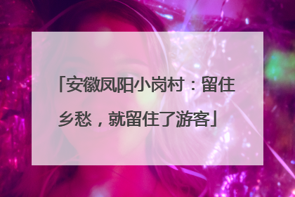 安徽凤阳小岗村：留住乡愁，就留住了游客