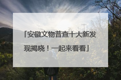 安徽文物普查十大新发现揭晓！一起来看看