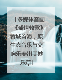 多媒体音画《盛世牧歌》蓉城首演，原生态音乐与交响乐奏出美妙乐章