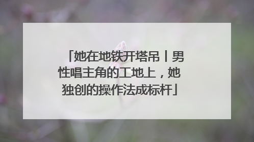 她在地铁开塔吊丨男性唱主角的工地上，她独创的操作法成标杆