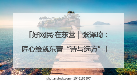 好网民·在东营｜张泽琦：匠心绘就东营“诗与远方”