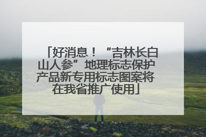 好消息！“吉林长白山人参”地理标志保护产品新专用标志图案将在我省推广使用