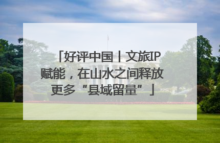 好评中国丨文旅IP赋能，在山水之间释放更多“县域留量”